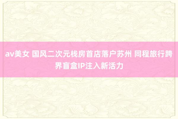 av美女 国风二次元栈房首店落户苏州 同程旅行跨界盲盒IP注入新活力