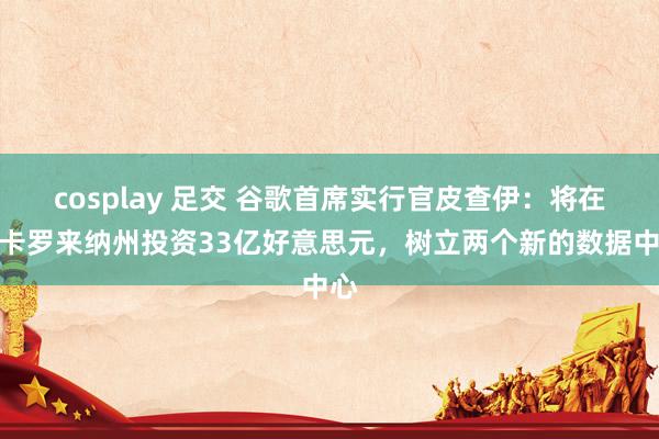 cosplay 足交 谷歌首席实行官皮查伊:将在南卡罗来纳州投资33亿好意思元,树立两个新的数据中心
