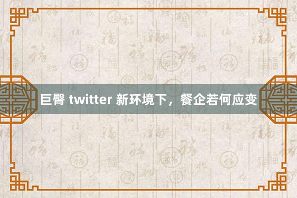 巨臀 twitter 新环境下,餐企若何应变