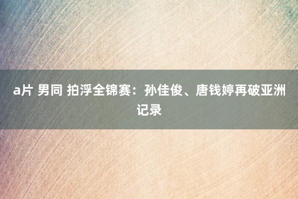 a片 男同 拍浮全锦赛:孙佳俊、唐钱婷再破亚洲记录