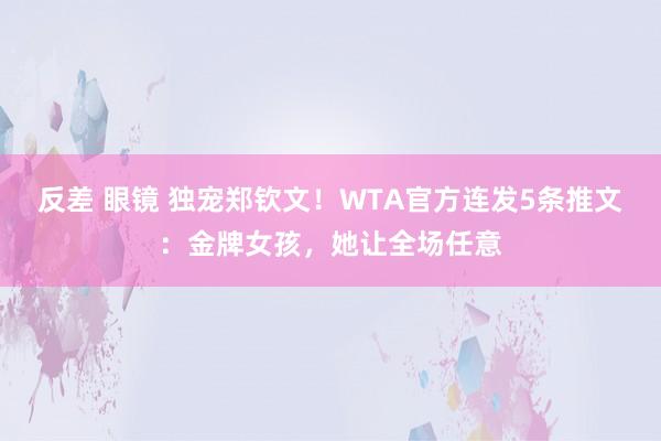 反差 眼镜 独宠郑钦文！WTA官方连发5条推文：金牌女孩，她让全场任意