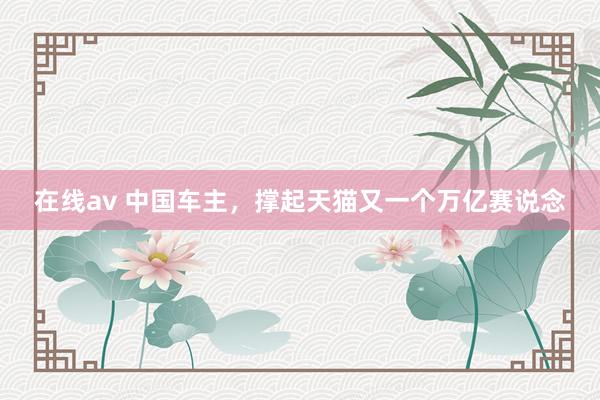 在线av 中国车主,撑起天猫又一个万亿赛说念
