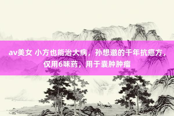 av美女 小方也能治大病,孙想邈的千年抗癌方,仅用6味药,用于囊肿肿瘤