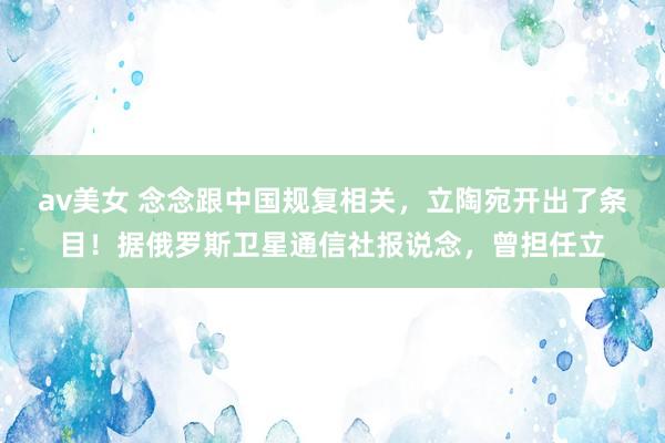 av美女 念念跟中国规复相关,立陶宛开出了条目!据俄罗斯卫星通信社报说念,曾担任立