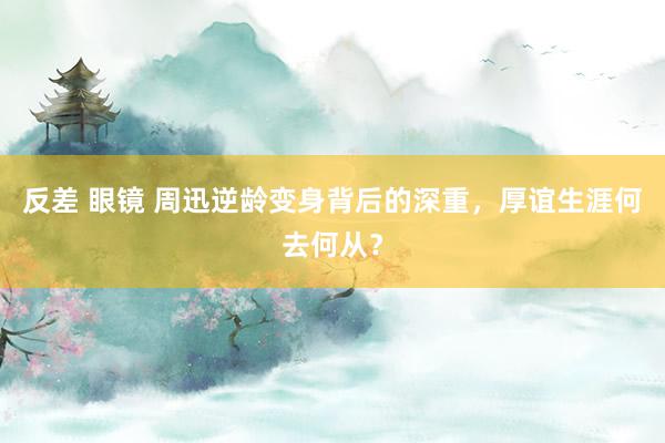 反差 眼镜 周迅逆龄变身背后的深重,厚谊生涯何去何从?