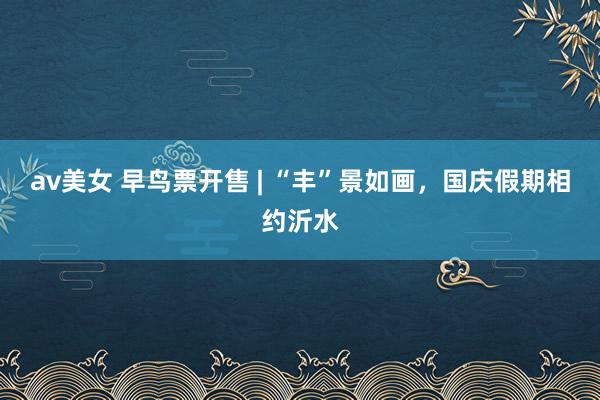 av美女 早鸟票开售 | “丰”景如画,国庆假期相约沂水
