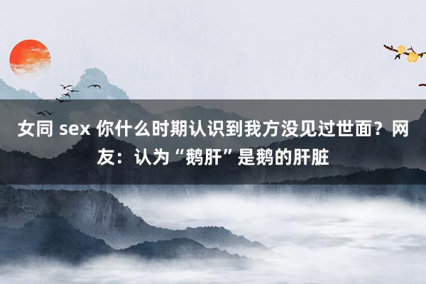 女同 sex 你什么时期认识到我方没见过世面?网友:认为“鹅肝”是鹅的肝脏