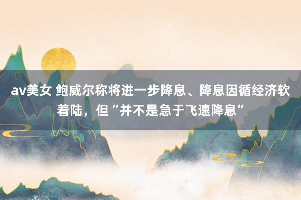 av美女 鲍威尔称将进一步降息、降息因循经济软着陆,但“并不是急于飞速降息”