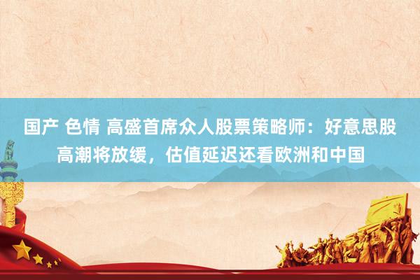国产 色情 高盛首席众人股票策略师:好意思股高潮将放缓,估值延迟还看欧洲和中国