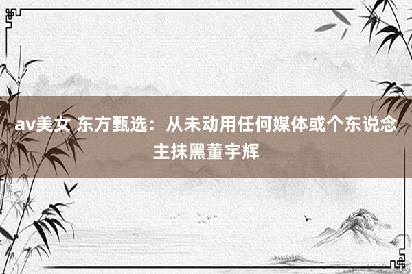 av美女 东方甄选:从未动用任何媒体或个东说念主抹黑董宇辉