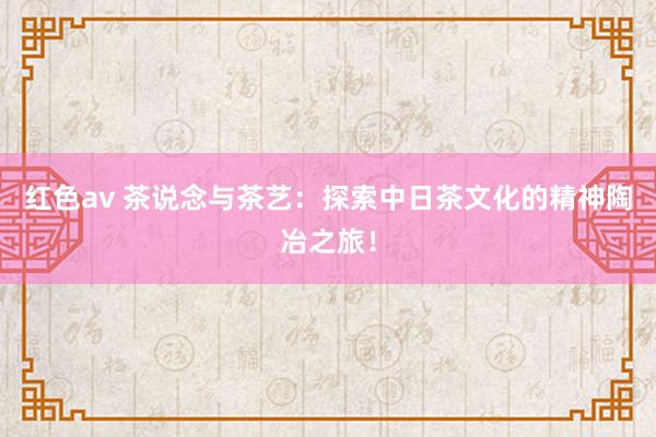 红色av 茶说念与茶艺:探索中日茶文化的精神陶冶之旅!