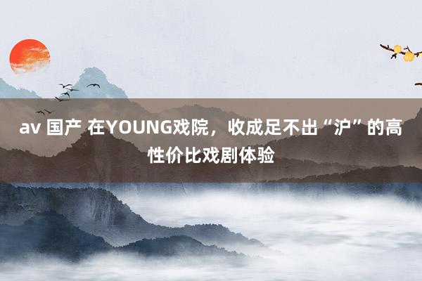 av 国产 在YOUNG戏院,收成足不出“沪”的高性价比戏剧体验
