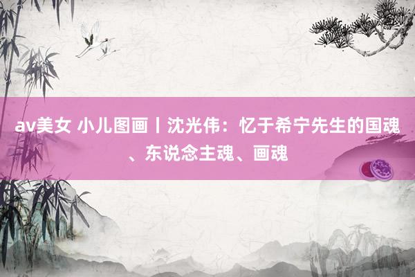 av美女 小儿图画丨沈光伟:忆于希宁先生的国魂、东说念主魂、画魂
