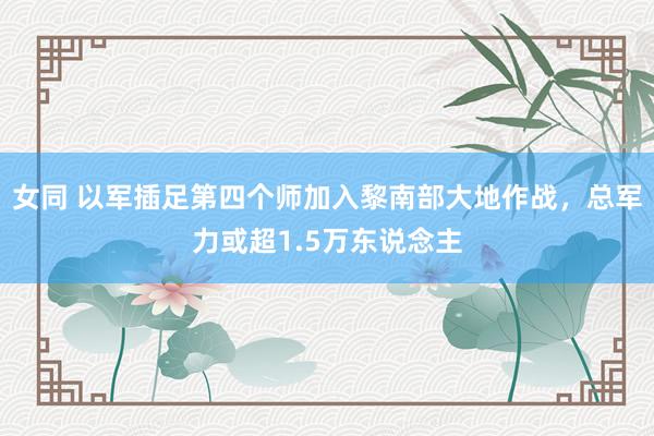 女同 以军插足第四个师加入黎南部大地作战,总军力或超1.5万东说念主