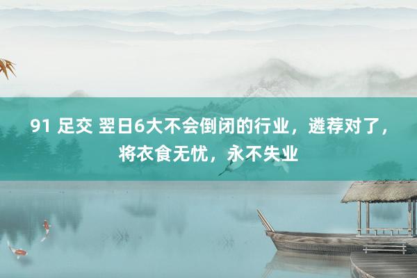 91 足交 翌日6大不会倒闭的行业,遴荐对了,将衣食无忧,永不失业