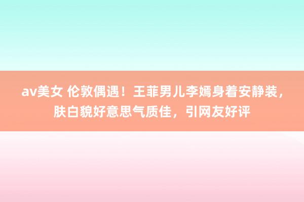 av美女 伦敦偶遇!王菲男儿李嫣身着安静装,肤白貌好意思气质佳,引网友好评