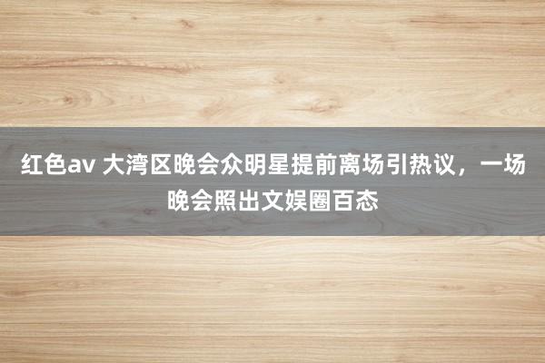 红色av 大湾区晚会众明星提前离场引热议,一场晚会照出文娱圈百态