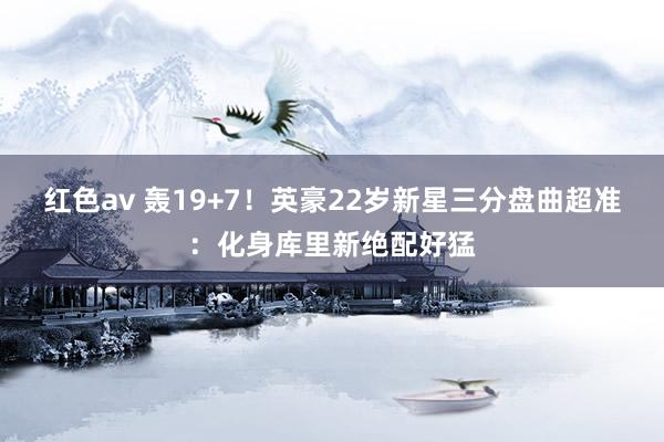 红色av 轰19+7!英豪22岁新星三分盘曲超准:化身库里新绝配好猛