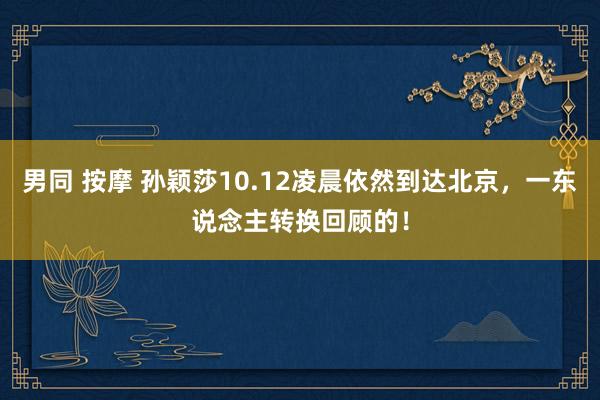 男同 按摩 孙颖莎10.12凌晨依然到达北京,一东说念主转换回顾的!