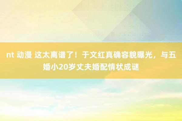 nt 动漫 这太离谱了!于文红真确容貌曝光,与五婚小20岁丈夫婚配情状成谜