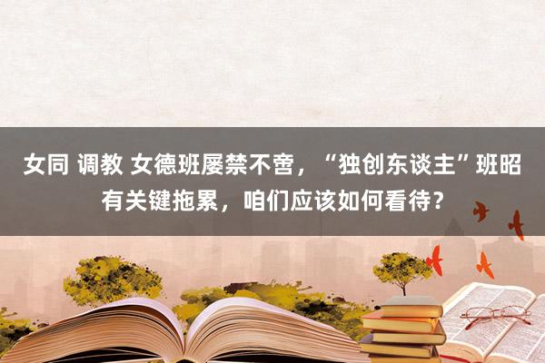 女同 调教 女德班屡禁不啻,“独创东谈主”班昭有关键拖累,咱们应该如何看待?