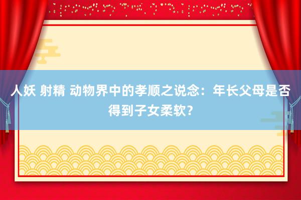 人妖 射精 动物界中的孝顺之说念:年长父母是否得到子女柔软?