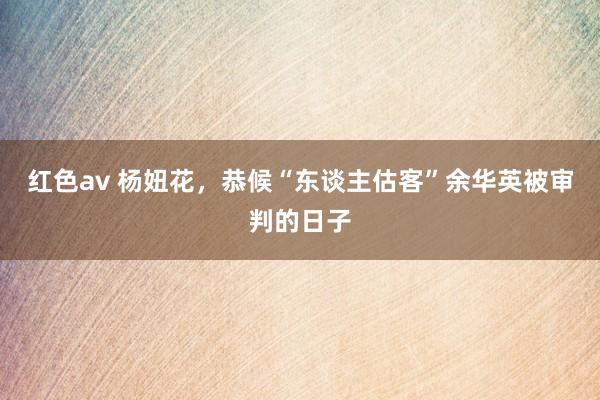 红色av 杨妞花,恭候“东谈主估客”余华英被审判的日子