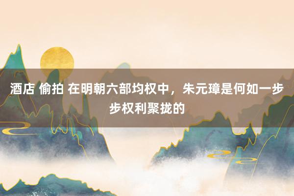 酒店 偷拍 在明朝六部均权中,朱元璋是何如一步步权利聚拢的