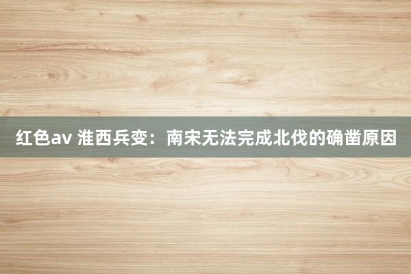 红色av 淮西兵变:南宋无法完成北伐的确凿原因