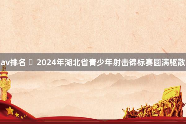 av排名 2024年湖北省青少年射击锦标赛圆满驱散