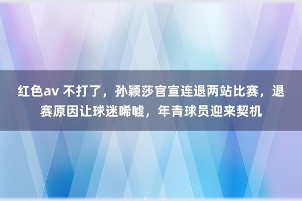 红色av 不打了,孙颖莎官宣连退两站比赛,退赛原因让球迷唏嘘,年青球员迎来契机