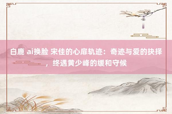 白鹿 ai换脸 宋佳的心扉轨迹:奇迹与爱的抉择,终遇黄少峰的缓和守候