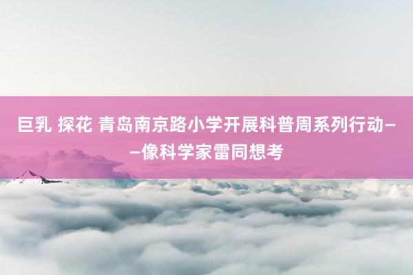 巨乳 探花 青岛南京路小学开展科普周系列行动——像科学家雷同想考