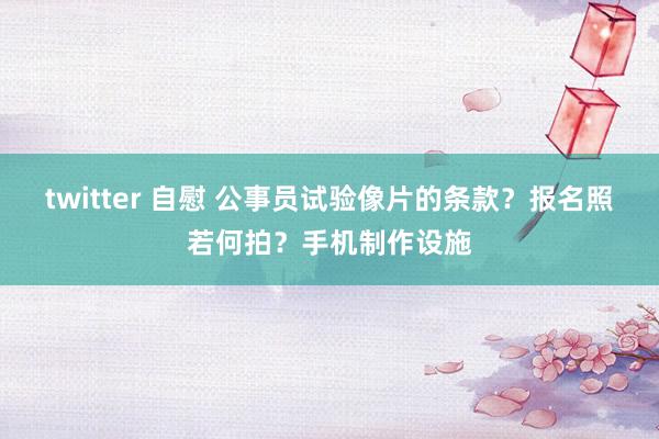 twitter 自慰 公事员试验像片的条款?报名照若何拍?手机制作设施