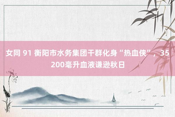 女同 91 衡阳市水务集团干群化身“热血侠”,35200毫升血液谦逊秋日