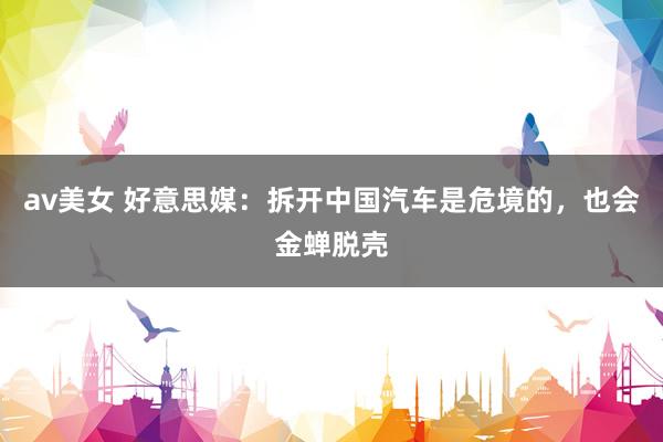 av美女 好意思媒:拆开中国汽车是危境的,也会金蝉脱壳