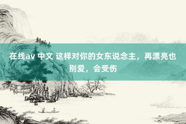 在线av 中文 这样对你的女东说念主,再漂亮也别爱,会受伤