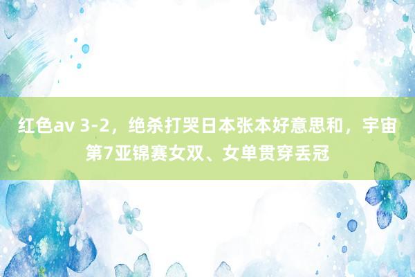 红色av 3-2,绝杀打哭日本张本好意思和,宇宙第7亚锦赛女双、女单贯穿丢冠