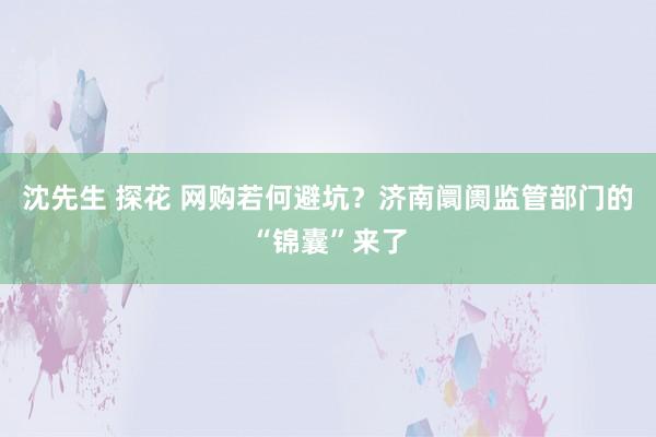 沈先生 探花 网购若何避坑?济南阛阓监管部门的“锦囊”来了