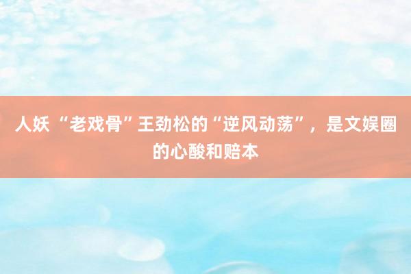 人妖 “老戏骨”王劲松的“逆风动荡”,是文娱圈的心酸和赔本