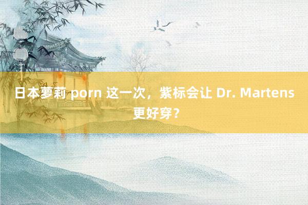 日本萝莉 porn 这一次,紫标会让 Dr. Martens 更好穿?
