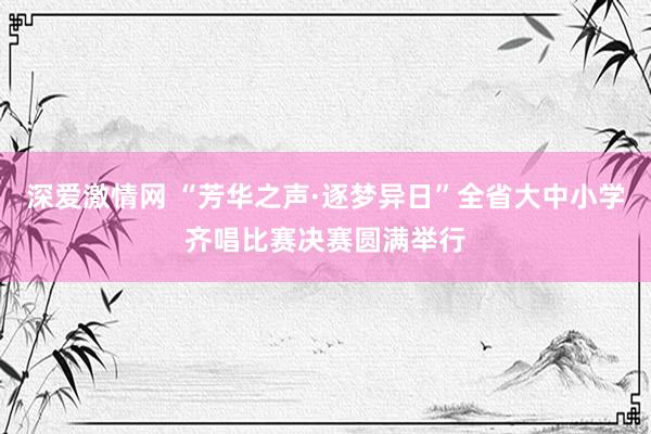 深爱激情网 “芳华之声·逐梦异日”全省大中小学齐唱比赛决赛圆满举行
