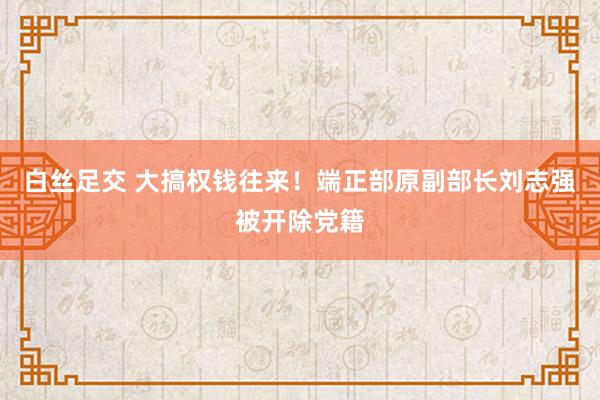 白丝足交 大搞权钱往来!端正部原副部长刘志强被开除党籍