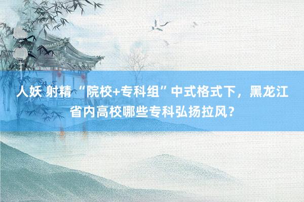 人妖 射精 “院校+专科组”中式格式下,黑龙江省内高校哪些专科弘扬拉风?