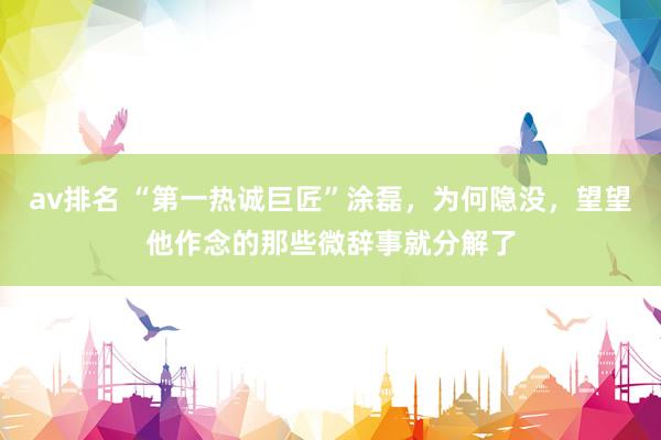 av排名 “第一热诚巨匠”涂磊,为何隐没,望望他作念的那些微辞事就分解了