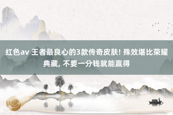 红色av 王者最良心的3款传奇皮肤! 殊效堪比荣耀典藏, 不要一分钱就能赢得