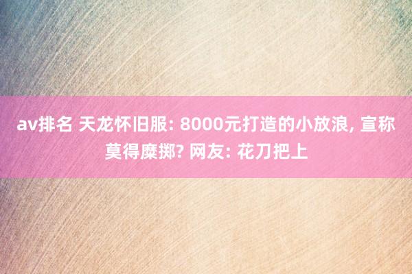 av排名 天龙怀旧服: 8000元打造的小放浪, 宣称莫得糜掷? 网友: 花刀把上