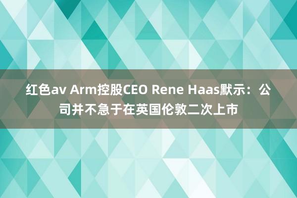 红色av Arm控股CEO Rene Haas默示:公司并不急于在英国伦敦二次上市