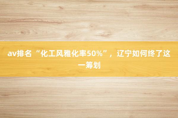 av排名 “化工风雅化率50%”,辽宁如何终了这一筹划