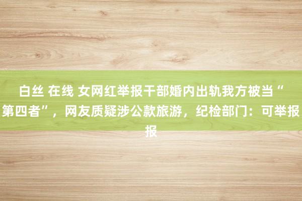 白丝 在线 女网红举报干部婚内出轨我方被当“第四者”,网友质疑涉公款旅游,纪检部门:可举报
